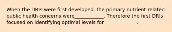 When the DRIs were first developed, the primary nutrient-related public health concerns were____________. Therefore the first DRIs focused on identifying optimal levels for _____________.