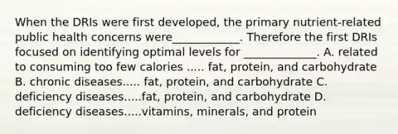 When the DRIs were first developed, the primary nutrient-related public health concerns were____________. Therefore the first DRIs focused on identifying optimal levels for _____________. A. related to consuming too few calories ..... fat, protein, and carbohydrate B. chronic diseases..... fat, protein, and carbohydrate C. deficiency diseases.....fat, protein, and carbohydrate D. deficiency diseases.....vitamins, minerals, and protein