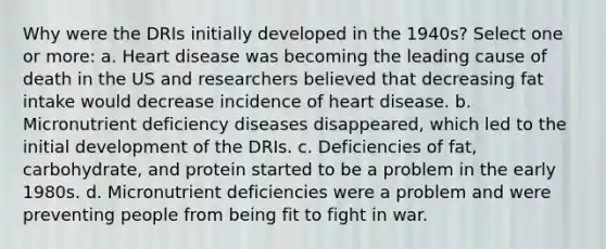 Why were the DRIs initially developed in the 1940s? Select one or more: a. Heart disease was becoming the leading cause of death in the US and researchers believed that decreasing fat intake would decrease incidence of heart disease. b. Micronutrient deficiency diseases disappeared, which led to the initial development of the DRIs. c. Deficiencies of fat, carbohydrate, and protein started to be a problem in the early 1980s. d. Micronutrient deficiencies were a problem and were preventing people from being fit to fight in war.