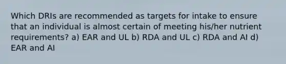 Which DRIs are recommended as targets for intake to ensure that an individual is almost certain of meeting his/her nutrient requirements? a) EAR and UL b) RDA and UL c) RDA and AI d) EAR and AI