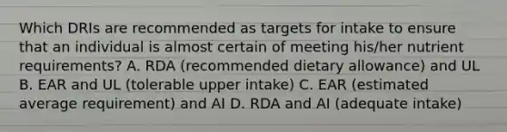 Which DRIs are recommended as targets for intake to ensure that an individual is almost certain of meeting his/her nutrient requirements? A. RDA (recommended dietary allowance) and UL B. EAR and UL (tolerable upper intake) C. EAR (estimated average requirement) and AI D. RDA and AI (adequate intake)