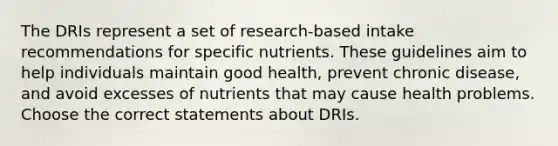 The DRIs represent a set of research-based intake recommendations for specific nutrients. These guidelines aim to help individuals maintain good health, prevent chronic disease, and avoid excesses of nutrients that may cause health problems. Choose the correct statements about DRIs.