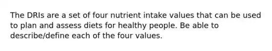 The DRIs are a set of four nutrient intake values that can be used to plan and assess diets for healthy people. Be able to describe/define each of the four values.