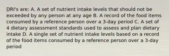 DRI's are: A. A set of nutrient intake levels that should not be exceeded by any person at any age B. A record of the food items consumed by a reference person over a 3-day period C. A set of 4 dietary assessment standards used to assess and plan dietary intake D. A single set of nutrient intake levels based on a record of the food items consumed by a reference person over a 3-day period