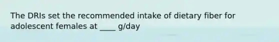 The DRIs set the recommended intake of dietary fiber for adolescent females at ____ g/day