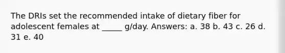 ​The DRIs set the recommended intake of dietary fiber for adolescent females at _____ g/day. Answers: a. ​38 b. ​43 c. ​26 d. ​31 e. ​40