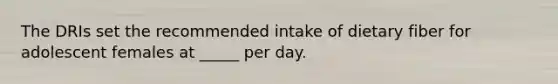 ​The DRIs set the recommended intake of dietary fiber for adolescent females at _____ per day.