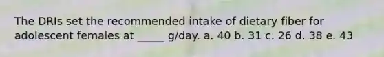 The DRIs set the recommended intake of dietary fiber for adolescent females at _____ g/day. a. 40 b. 31 c. 26 d. 38 e. 43