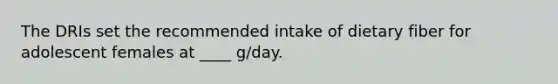 The DRIs set the recommended intake of dietary fiber for adolescent females at ____ g/day.