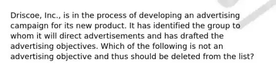 Driscoe, Inc., is in the process of developing an advertising campaign for its new product. It has identified the group to whom it will direct advertisements and has drafted the advertising objectives. Which of the following is not an advertising objective and thus should be deleted from the list?