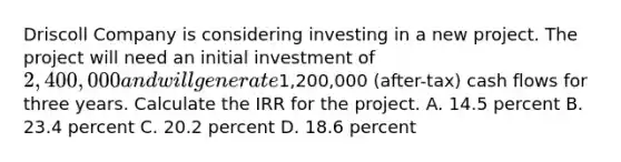 Driscoll Company is considering investing in a new project. The project will need an initial investment of 2,400,000 and will generate1,200,000 (after-tax) cash flows for three years. Calculate the IRR for the project. A. 14.5 percent B. 23.4 percent C. 20.2 percent D. 18.6 percent