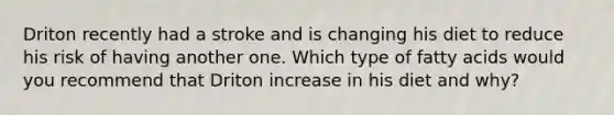 Driton recently had a stroke and is changing his diet to reduce his risk of having another one. Which type of fatty acids would you recommend that Driton increase in his diet and why?