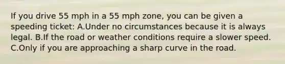 If you drive 55 mph in a 55 mph zone, you can be given a speeding ticket: A.Under no circumstances because it is always legal. B.If the road or weather conditions require a slower speed. C.Only if you are approaching a sharp curve in the road.