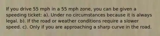 If you drive 55 mph in a 55 mph zone, you can be given a speeding ticket: a). Under no circumstances because it is always legal. b). If the road or weather conditions require a slower speed. c). Only if you are approaching a sharp curve in the road.