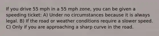 If you drive 55 mph in a 55 mph zone, you can be given a speeding ticket: A) Under no circumstances because it is always legal. B) If the road or weather conditions require a slower speed. C) Only if you are approaching a sharp curve in the road.