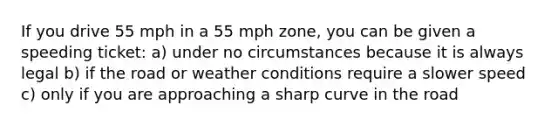 If you drive 55 mph in a 55 mph zone, you can be given a speeding ticket: a) under no circumstances because it is always legal b) if the road or weather conditions require a slower speed c) only if you are approaching a sharp curve in the road