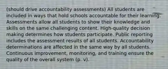 (should drive accountability assessments) All students are included in ways that hold schools accountable for their learning. Assessments allow all students to show their knowledge and skills on the same challenging content. High-quality decision making determines how students participate. Public reporting includes the assessment results of all students. Accountability determinations are affected in the same way by all students. Continuous improvement, monitoring, and training ensure the quality of the overall system (p. v).