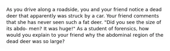 As you drive along a roadside, you and your friend notice a dead deer that apparently was struck by a car. Your friend comments that she has never seen such a fat deer. "Did you see the size of its abdo- men? It was huge!" As a student of forensics, how would you explain to your friend why the abdominal region of the dead deer was so large?