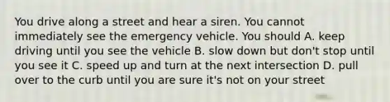 You drive along a street and hear a siren. You cannot immediately see the emergency vehicle. You should A. keep driving until you see the vehicle B. slow down but don't stop until you see it C. speed up and turn at the next intersection D. pull over to the curb until you are sure it's not on your street