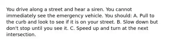 You drive along a street and hear a siren. You cannot immediately see the emergency vehicle. You should: A. Pull to the curb and look to see if it is on your street. B. Slow down but don't stop until you see it. C. Speed up and turn at the next intersection.