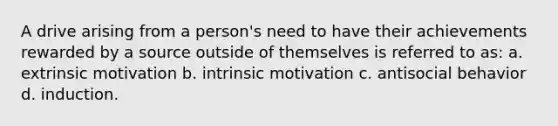 A drive arising from a person's need to have their achievements rewarded by a source outside of themselves is referred to as: a. extrinsic motivation b. intrinsic motivation c. antisocial behavior d. induction.