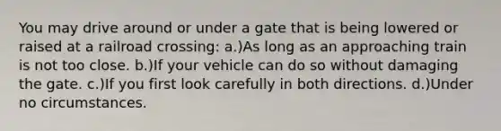 You may drive around or under a gate that is being lowered or raised at a railroad crossing: a.)As long as an approaching train is not too close. b.)If your vehicle can do so without damaging the gate. c.)If you first look carefully in both directions. d.)Under no circumstances.