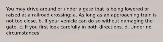 You may drive around or under a gate that is being lowered or raised at a railroad crossing: a. As long as an approaching train is not too close. b. If your vehicle can do so without damaging the gate. c. If you first look carefully in both directions. d. Under no circumstances.