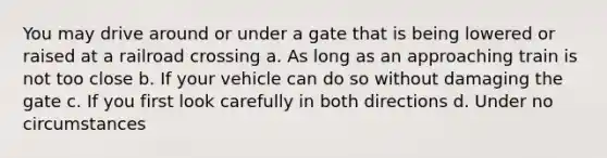 You may drive around or under a gate that is being lowered or raised at a railroad crossing a. As long as an approaching train is not too close b. If your vehicle can do so without damaging the gate c. If you first look carefully in both directions d. Under no circumstances