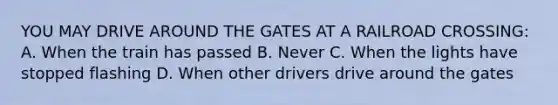 YOU MAY DRIVE AROUND THE GATES AT A RAILROAD CROSSING: A. When the train has passed B. Never C. When the lights have stopped flashing D. When other drivers drive around the gates