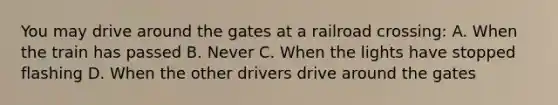 You may drive around the gates at a railroad crossing: A. When the train has passed B. Never C. When the lights have stopped flashing D. When the other drivers drive around the gates