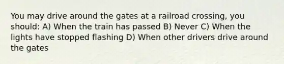 You may drive around the gates at a railroad crossing, you should: A) When the train has passed B) Never C) When the lights have stopped flashing D) When other drivers drive around the gates