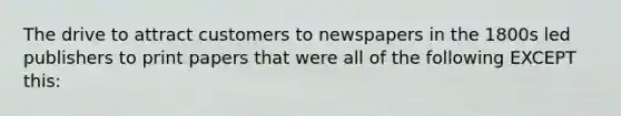 The drive to attract customers to newspapers in the 1800s led publishers to print papers that were all of the following EXCEPT this: