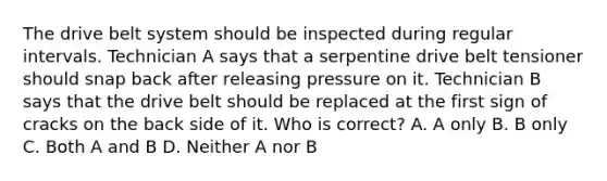 The drive belt system should be inspected during regular intervals. Technician A says that a serpentine drive belt tensioner should snap back after releasing pressure on it. Technician B says that the drive belt should be replaced at the first sign of cracks on the back side of it. Who is correct? A. A only B. B only C. Both A and B D. Neither A nor B