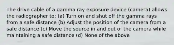 The drive cable of a gamma ray exposure device (camera) allows the radiographer to: (a) Turn on and shut off the gamma rays from a safe distance (b) Adjust the position of the camera from a safe distance (c) Move the source in and out of the camera while maintaining a safe distance (d) None of the above