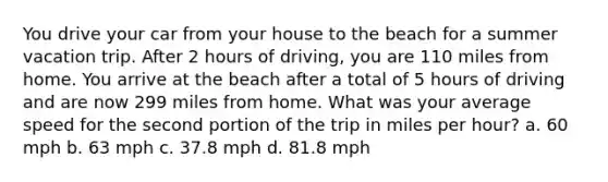 You drive your car from your house to the beach for a summer vacation trip. After 2 hours of driving, you are 110 miles from home. You arrive at the beach after a total of 5 hours of driving and are now 299 miles from home. What was your average speed for the second portion of the trip in miles per hour? a. 60 mph b. 63 mph c. 37.8 mph d. 81.8 mph