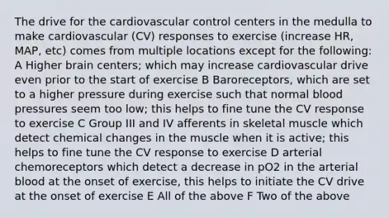 The drive for the cardiovascular control centers in the medulla to make cardiovascular (CV) responses to exercise (increase HR, MAP, etc) comes from multiple locations except for the following: A Higher brain centers; which may increase cardiovascular drive even prior to the start of exercise B Baroreceptors, which are set to a higher pressure during exercise such that normal blood pressures seem too low; this helps to fine tune the CV response to exercise C Group III and IV afferents in skeletal muscle which detect chemical changes in the muscle when it is active; this helps to fine tune the CV response to exercise D arterial chemoreceptors which detect a decrease in pO2 in the arterial blood at the onset of exercise, this helps to initiate the CV drive at the onset of exercise E All of the above F Two of the above