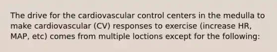 The drive for the cardiovascular control centers in the medulla to make cardiovascular (CV) responses to exercise (increase HR, MAP, etc) comes from multiple loctions except for the following: