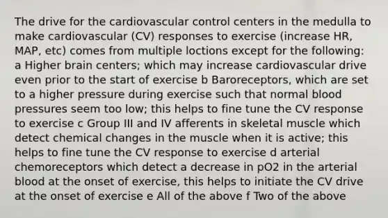 The drive for the cardiovascular control centers in the medulla to make cardiovascular (CV) responses to exercise (increase HR, MAP, etc) comes from multiple loctions except for the following: a Higher brain centers; which may increase cardiovascular drive even prior to the start of exercise b Baroreceptors, which are set to a higher pressure during exercise such that normal <a href='https://www.questionai.com/knowledge/kD0HacyPBr-blood-pressure' class='anchor-knowledge'>blood pressure</a>s seem too low; this helps to fine tune the CV response to exercise c Group III and IV afferents in skeletal muscle which detect chemical changes in the muscle when it is active; this helps to fine tune the CV response to exercise d arterial chemoreceptors which detect a decrease in pO2 in the arterial blood at the onset of exercise, this helps to initiate the CV drive at the onset of exercise e All of the above f Two of the above