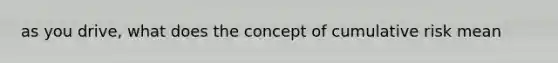 as you drive, what does the concept of cumulative risk mean