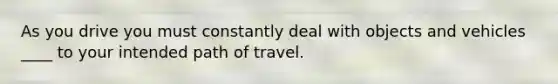 As you drive you must constantly deal with objects and vehicles ____ to your intended path of travel.