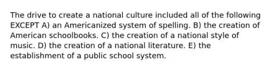 The drive to create a national culture included all of the following EXCEPT A) an Americanized system of spelling. B) the creation of American schoolbooks. C) the creation of a national style of music. D) the creation of a national literature. E) the establishment of a public school system.