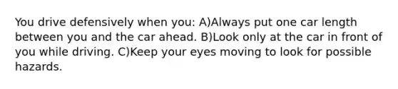 You drive defensively when you: A)Always put one car length between you and the car ahead. B)Look only at the car in front of you while driving. C)Keep your eyes moving to look for possible hazards.