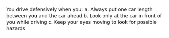 You drive defensively when you: a. Always put one car length between you and the car ahead b. Look only at the car in front of you while driving c. Keep your eyes moving to look for possible hazards