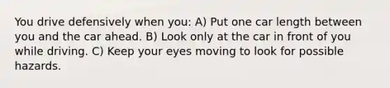 You drive defensively when you: A) Put one car length between you and the car ahead. B) Look only at the car in front of you while driving. C) Keep your eyes moving to look for possible hazards.