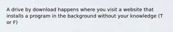 A drive by download happens where you visit a website that installs a program in the background without your knowledge (T or F)