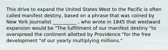 This drive to expand the United States West to the Pacific is often called manifest destiny, based on a phrase that was coined by New York journalist __________ , who wrote in 1845 that westward expansion would be "The fulfillment of our manifest destiny "to overspread the continent allotted by Providence "for the free development "of our yearly multiplying millions."