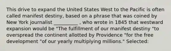 This drive to expand the United States West to the Pacific is often called manifest destiny, based on a phrase that was coined by New York journalist __________ , who wrote in 1845 that westward expansion would be "The fulfillment of our manifest destiny "to overspread the continent allotted by Providence "for the free development "of our yearly multiplying millions." Selected: