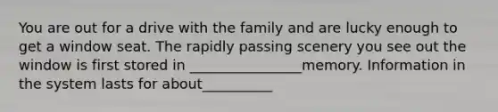 You are out for a drive with the family and are lucky enough to get a window seat. The rapidly passing scenery you see out the window is first stored in ________________memory. Information in the system lasts for about__________