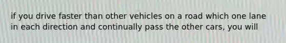 if you drive faster than other vehicles on a road which one lane in each direction and continually pass the other cars, you will