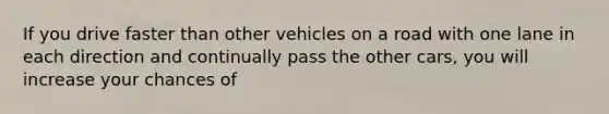 If you drive faster than other vehicles on a road with one lane in each direction and continually pass the other cars, you will increase your chances of